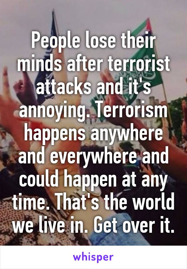 People lose their minds after terrorist attacks and it's annoying. Terrorism happens anywhere and everywhere and could happen at any time. That's the world we live in. Get over it.