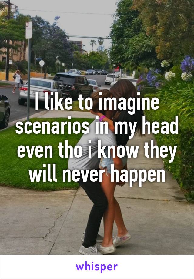 I like to imagine scenarios in my head even tho i know they will never happen