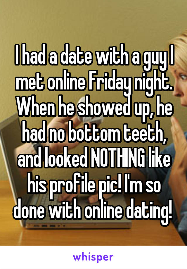 I had a date with a guy I met online Friday night. When he showed up, he had no bottom teeth, and looked NOTHING like his profile pic! I'm so done with online dating! 