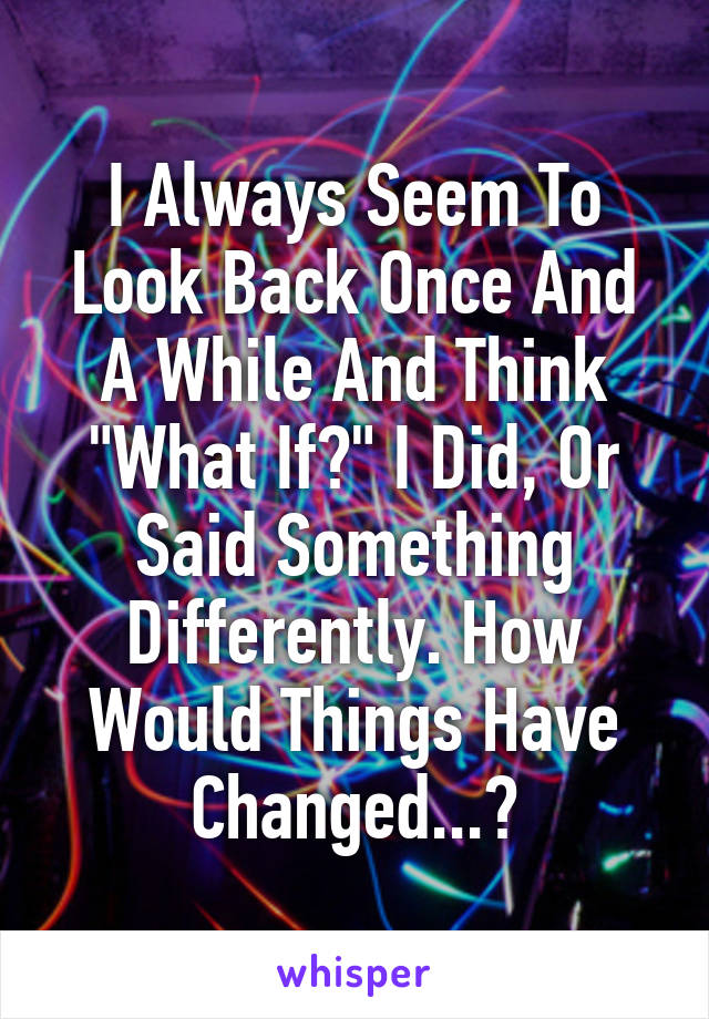I Always Seem To Look Back Once And A While And Think "What If?" I Did, Or Said Something Differently. How Would Things Have Changed...?