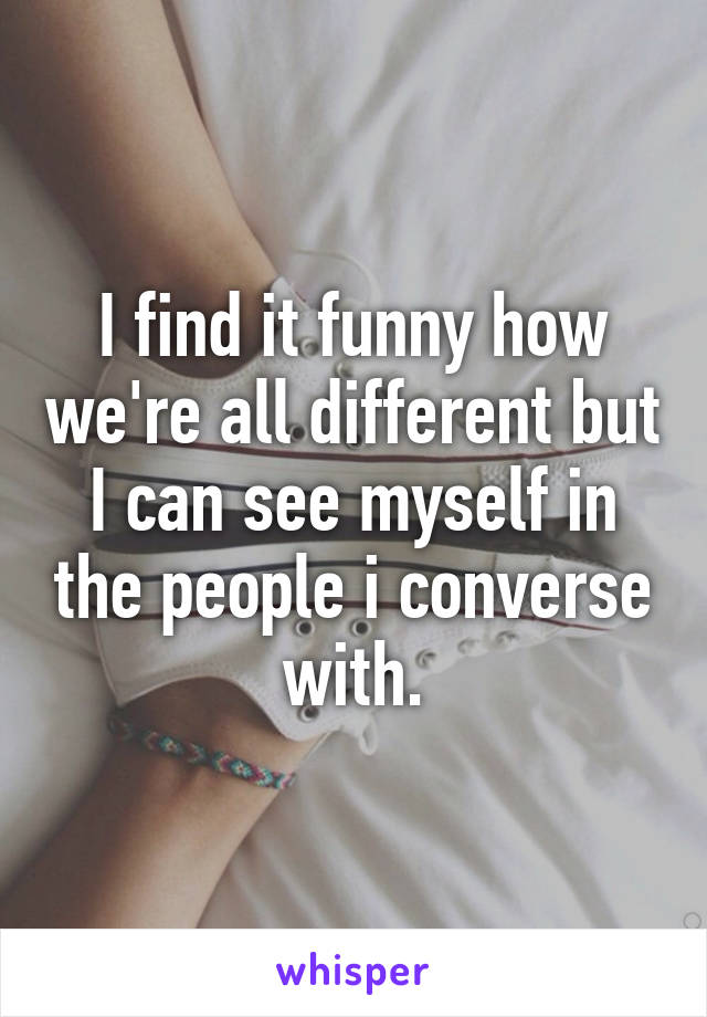 I find it funny how we're all different but I can see myself in the people i converse with.