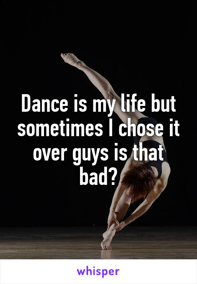 Dance is my life but sometimes I chose it over guys is that bad?