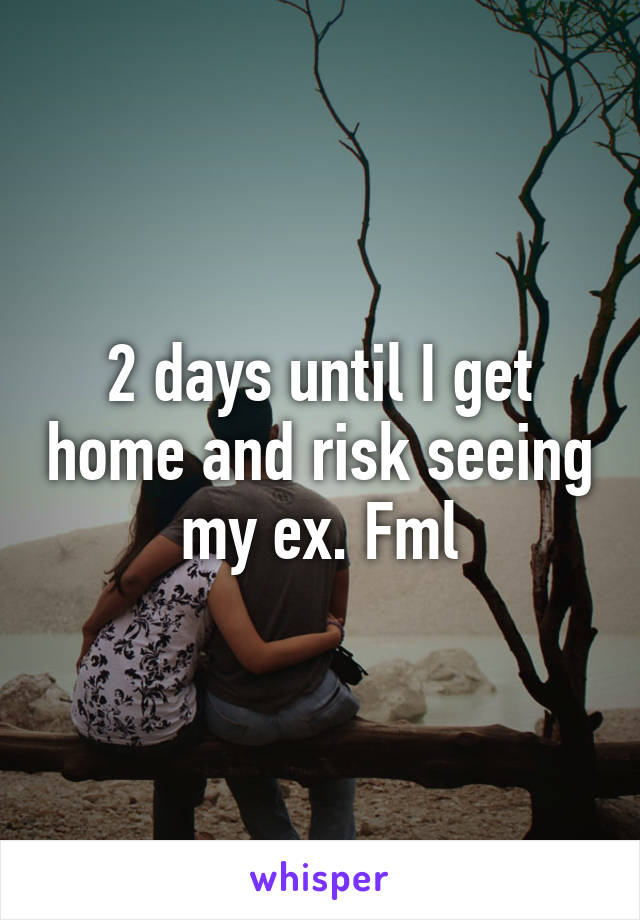 2 days until I get home and risk seeing my ex. Fml