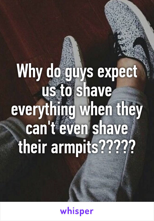 Why do guys expect us to shave everything when they can't even shave their armpits?????
