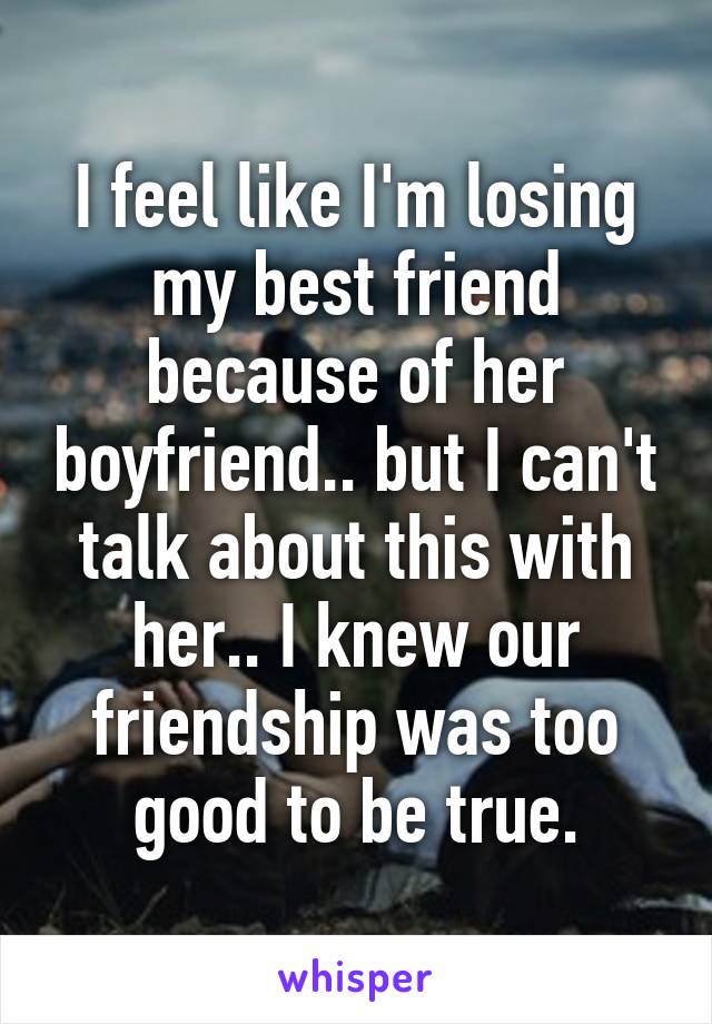 I feel like I'm losing my best friend because of her boyfriend.. but I can't talk about this with her.. I knew our friendship was too good to be true.