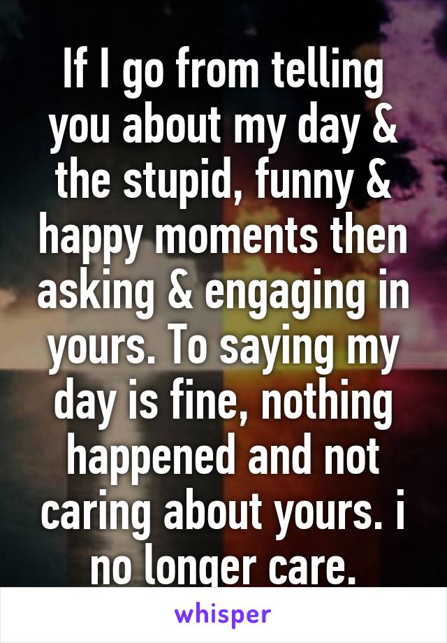 If I go from telling you about my day & the stupid, funny & happy moments then asking & engaging in yours. To saying my day is fine, nothing happened and not caring about yours. i no longer care.