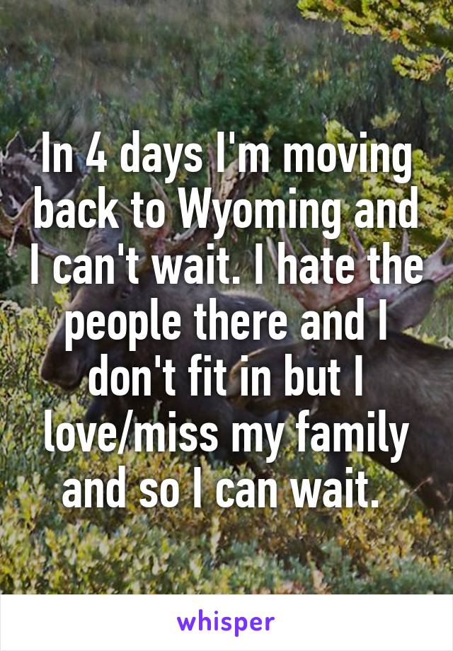 In 4 days I'm moving back to Wyoming and I can't wait. I hate the people there and I don't fit in but I love/miss my family and so I can wait. 