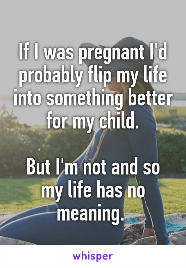 If I was pregnant I'd probably flip my life into something better for my child.

But I'm not and so my life has no meaning. 