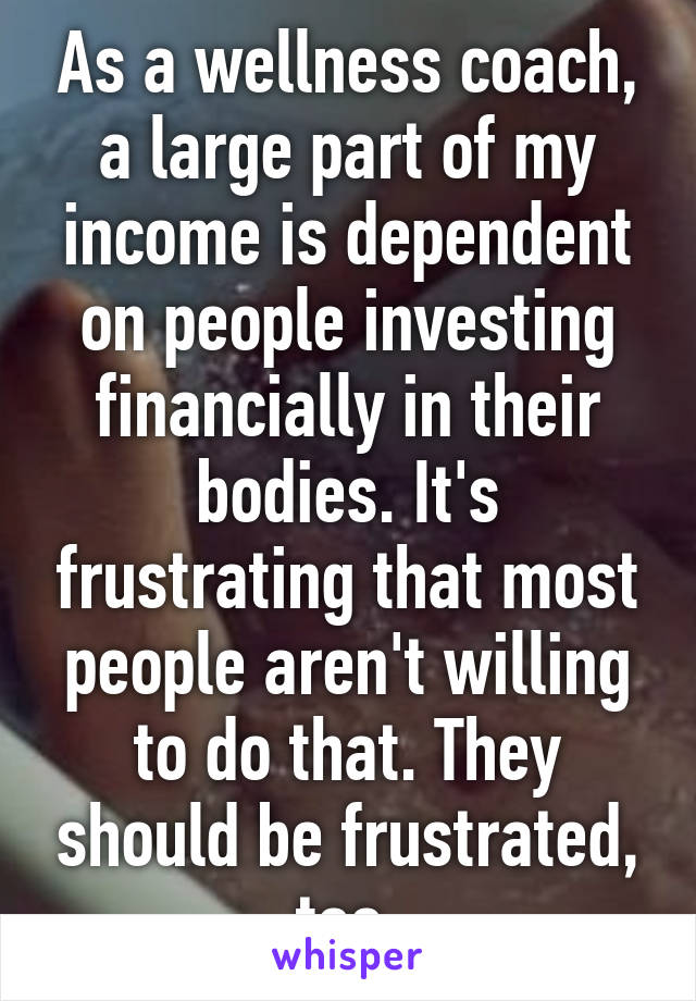 As a wellness coach, a large part of my income is dependent on people investing financially in their bodies. It's frustrating that most people aren't willing to do that. They should be frustrated, too.