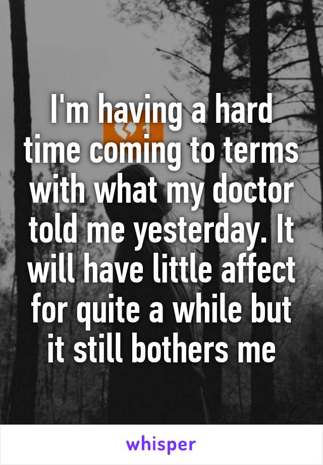 I'm having a hard time coming to terms with what my doctor told me yesterday. It will have little affect for quite a while but it still bothers me