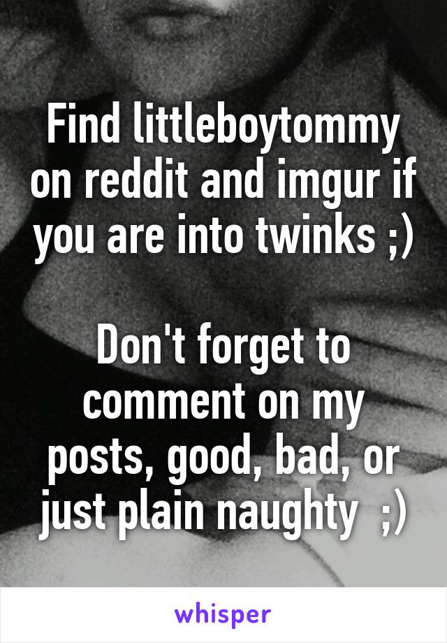 Find littleboytommy on reddit and imgur if you are into twinks ;)

Don't forget to comment on my posts, good, bad, or just plain naughty  ;)