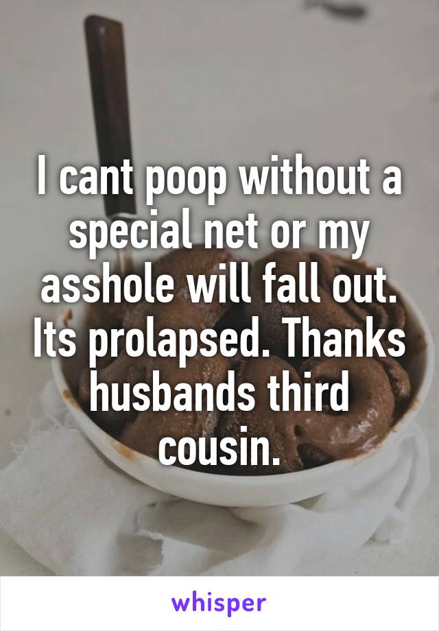 I cant poop without a special net or my asshole will fall out. Its prolapsed. Thanks husbands third cousin.