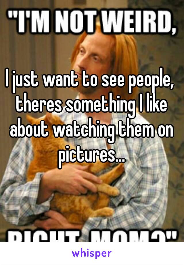 I just want to see people, theres something I like about watching them on pictures…