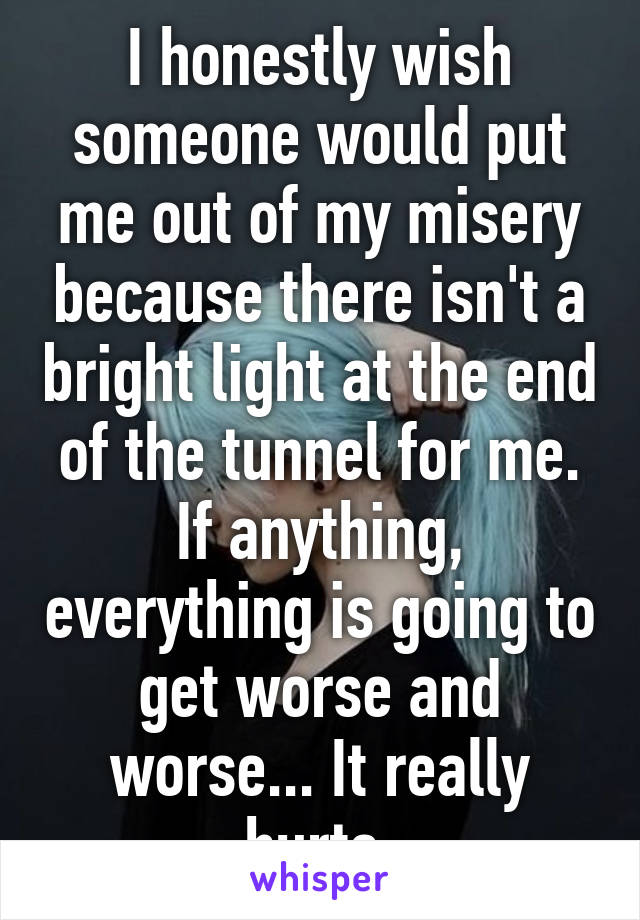 I honestly wish someone would put me out of my misery because there isn't a bright light at the end of the tunnel for me. If anything, everything is going to get worse and worse... It really hurts 