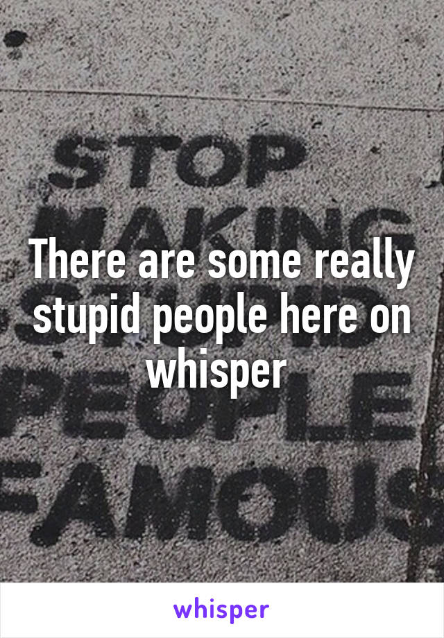 There are some really stupid people here on whisper 