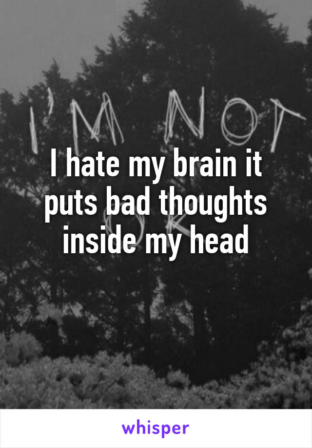 I hate my brain it puts bad thoughts inside my head
