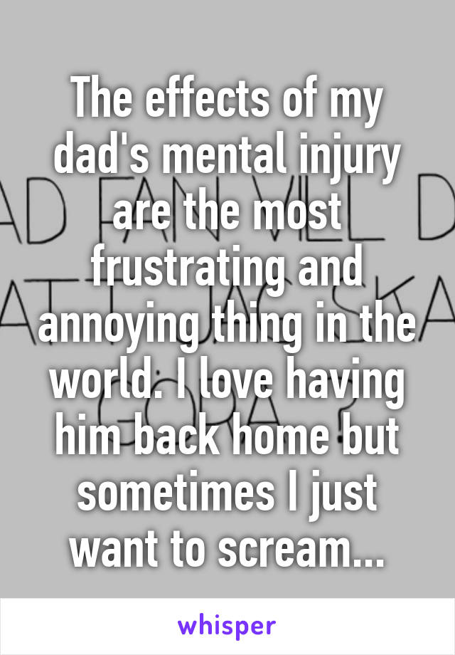 The effects of my dad's mental injury are the most frustrating and annoying thing in the world. I love having him back home but sometimes I just want to scream...