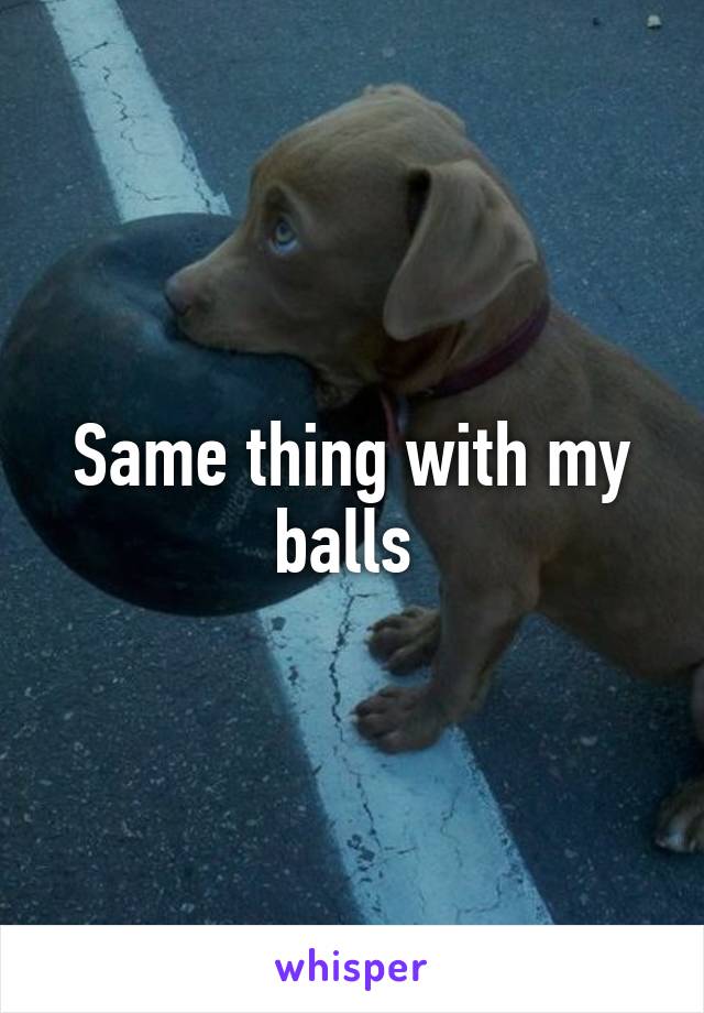 Same thing with my balls 