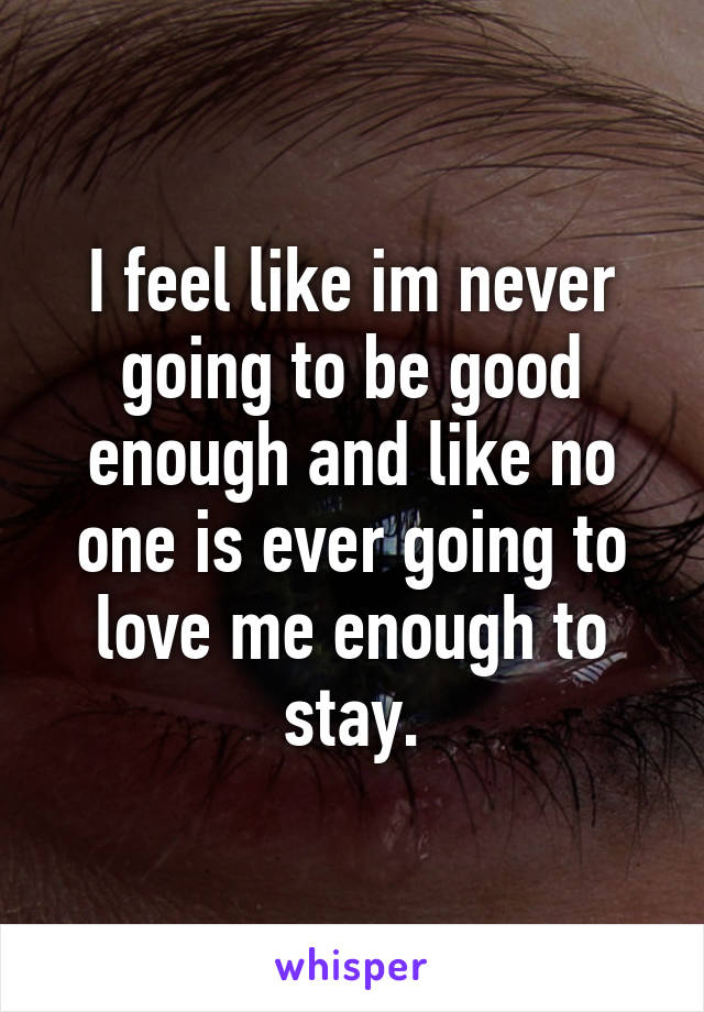 I feel like im never going to be good enough and like no one is ever going to love me enough to stay.