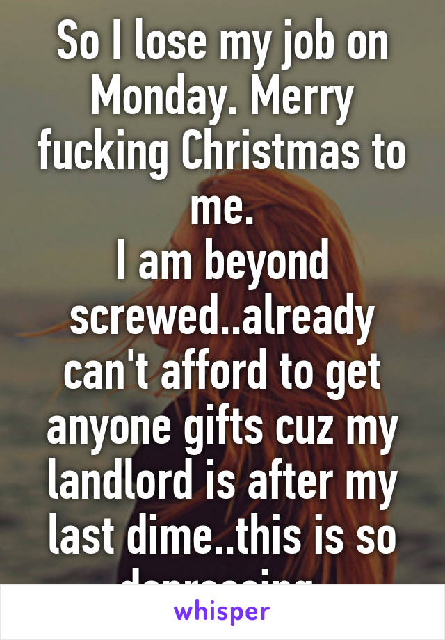 So I lose my job on Monday. Merry fucking Christmas to me.
I am beyond screwed..already can't afford to get anyone gifts cuz my landlord is after my last dime..this is so depressing.