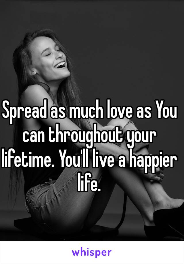 Spread as much love as You can throughout your lifetime. You'll live a happier life. 