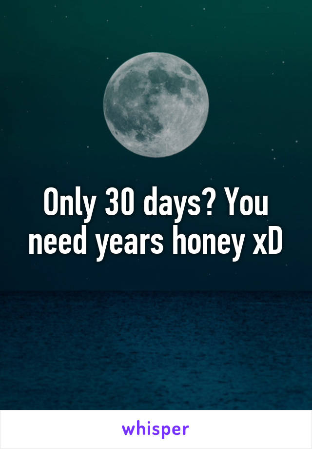 Only 30 days? You need years honey xD