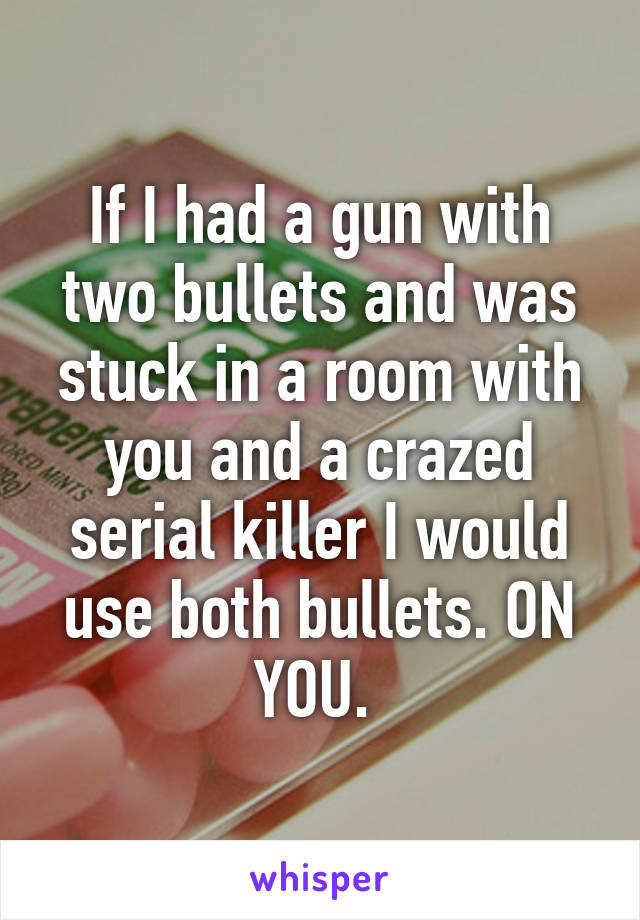 If I had a gun with two bullets and was stuck in a room with you and a crazed serial killer I would use both bullets. ON YOU. 