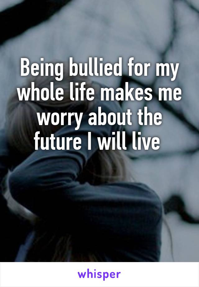 Being bullied for my whole life makes me worry about the future I will live 


