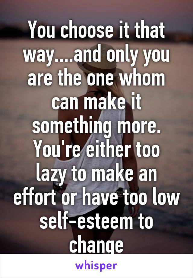 You choose it that way....and only you are the one whom can make it something more.
You're either too lazy to make an effort or have too low self-esteem to change