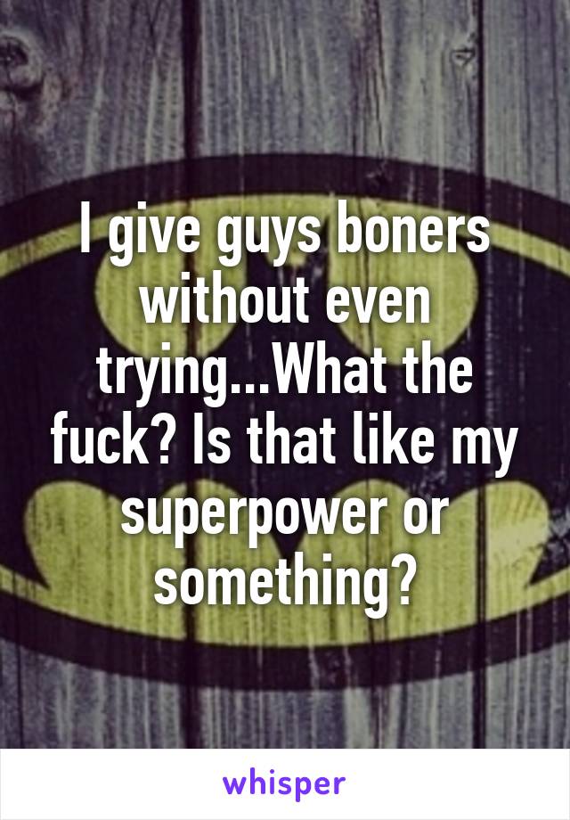 I give guys boners without even trying...What the fuck? Is that like my superpower or something?