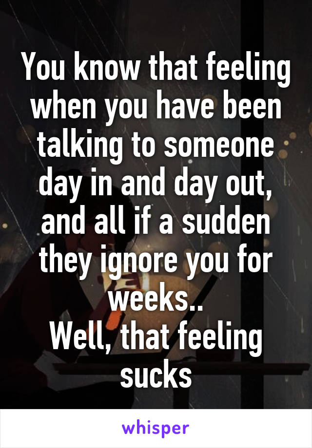 You know that feeling when you have been talking to someone day in and day out, and all if a sudden they ignore you for weeks..
Well, that feeling sucks