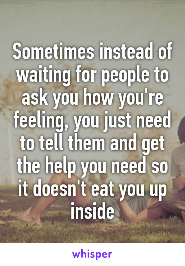 Sometimes instead of waiting for people to ask you how you're feeling, you just need to tell them and get the help you need so it doesn't eat you up inside