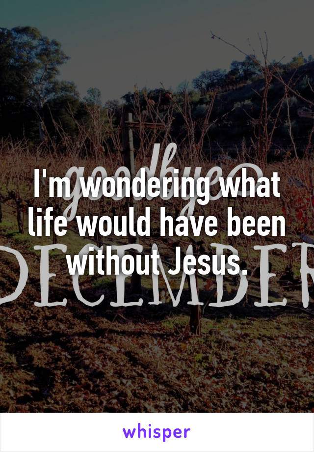 I'm wondering what life would have been without Jesus.