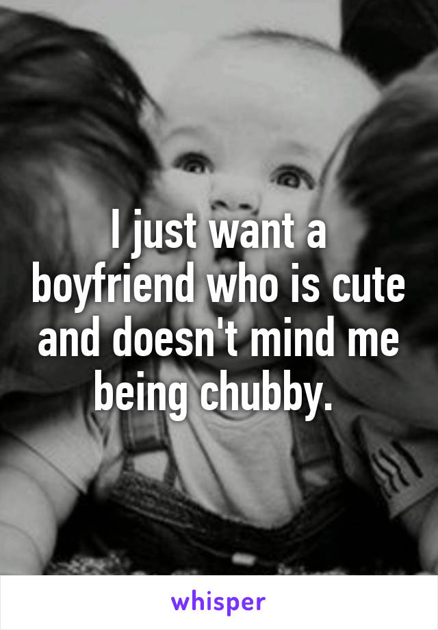 I just want a boyfriend who is cute and doesn't mind me being chubby. 
