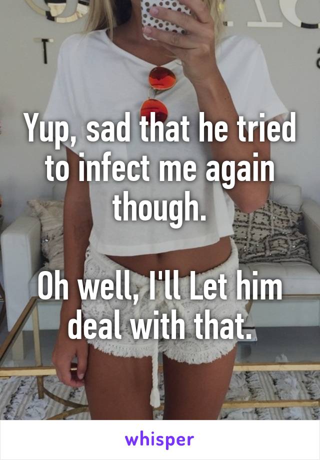 Yup, sad that he tried to infect me again though.

Oh well, I'll Let him deal with that.