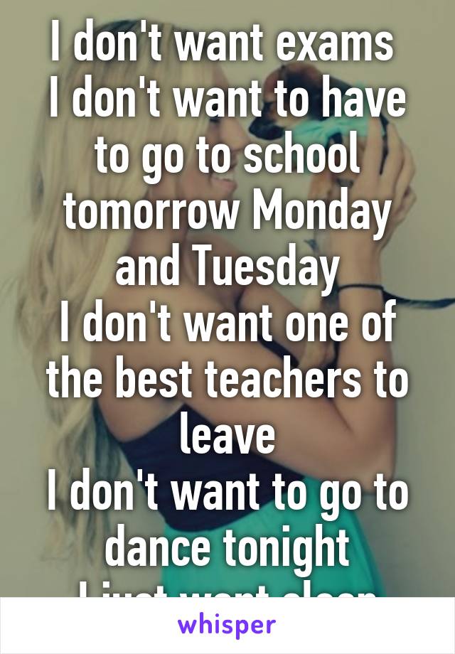 I don't want exams 
I don't want to have to go to school tomorrow Monday and Tuesday
I don't want one of the best teachers to leave
I don't want to go to dance tonight
I just want sleep