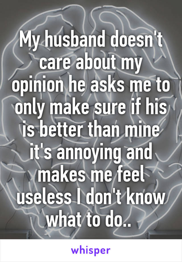 My husband doesn't care about my opinion he asks me to only make sure if his is better than mine it's annoying and makes me feel useless I don't know what to do.. 