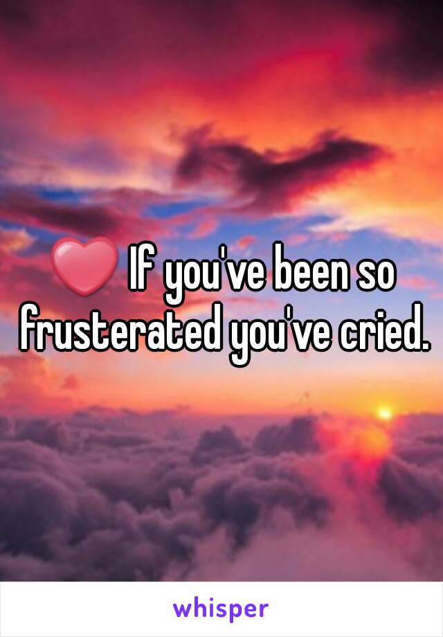 ❤ If you've been so frusterated you've cried.