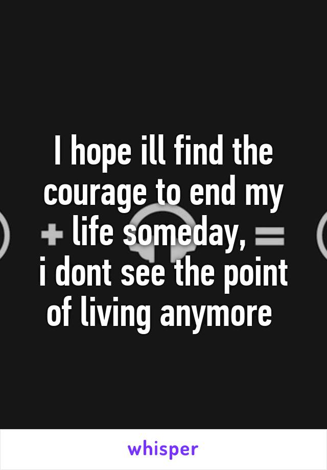 I hope ill find the courage to end my life someday, 
i dont see the point of living anymore 