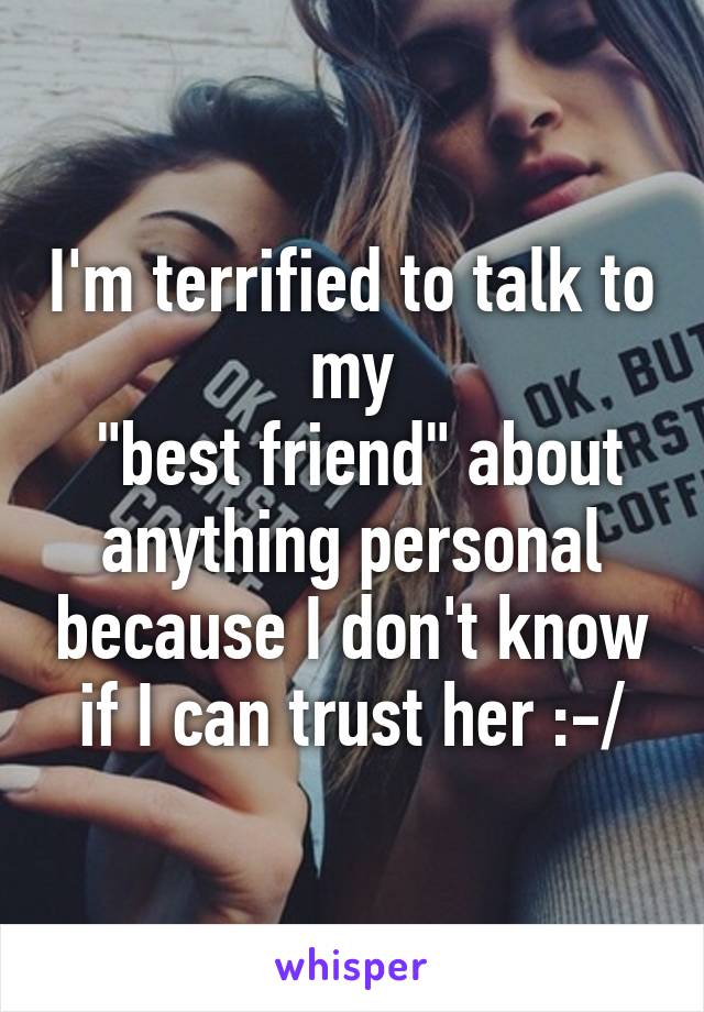 I'm terrified to talk to my
 "best friend" about anything personal because I don't know if I can trust her :-/