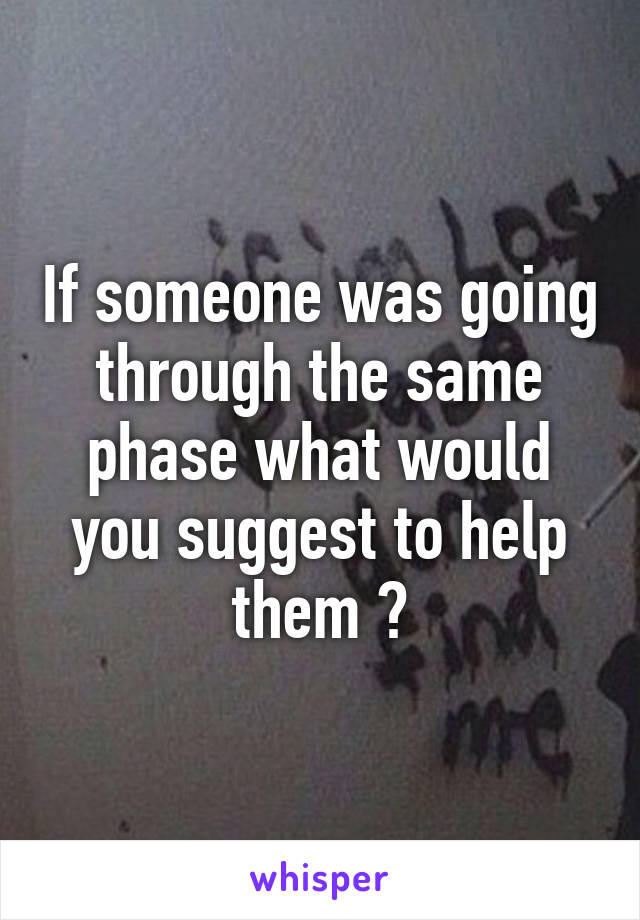 If someone was going through the same phase what would you suggest to help them ?