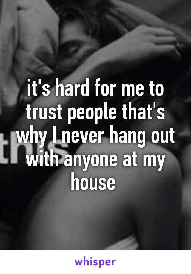 it's hard for me to trust people that's why I never hang out with anyone at my house 