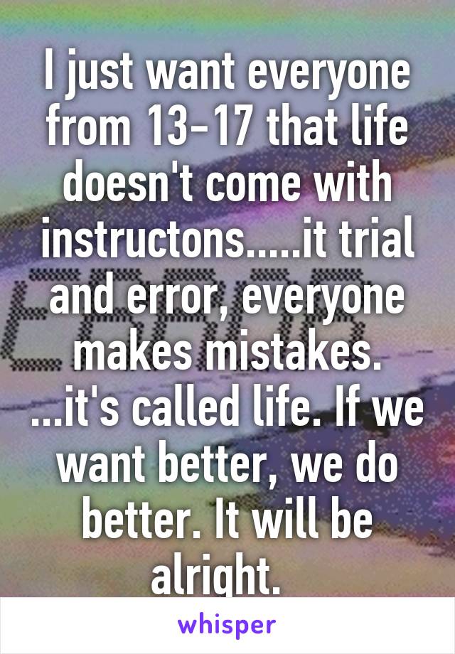 I just want everyone from 13-17 that life doesn't come with instructons.....it trial and error, everyone makes mistakes. ...it's called life. If we want better, we do better. It will be alright.  