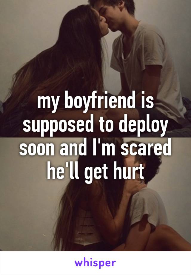 my boyfriend is supposed to deploy soon and I'm scared he'll get hurt