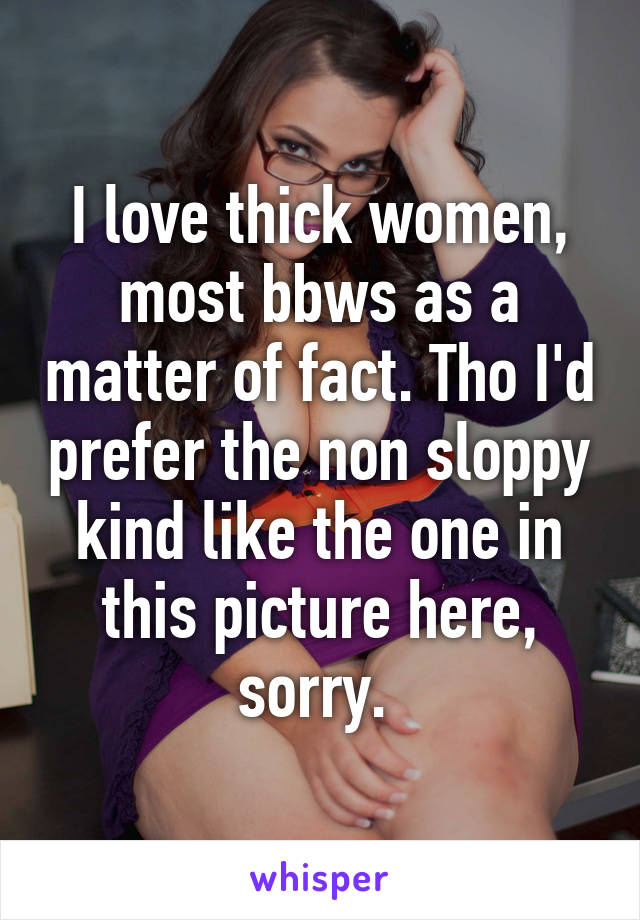 I love thick women, most bbws as a matter of fact. Tho I'd prefer the non sloppy kind like the one in this picture here, sorry. 