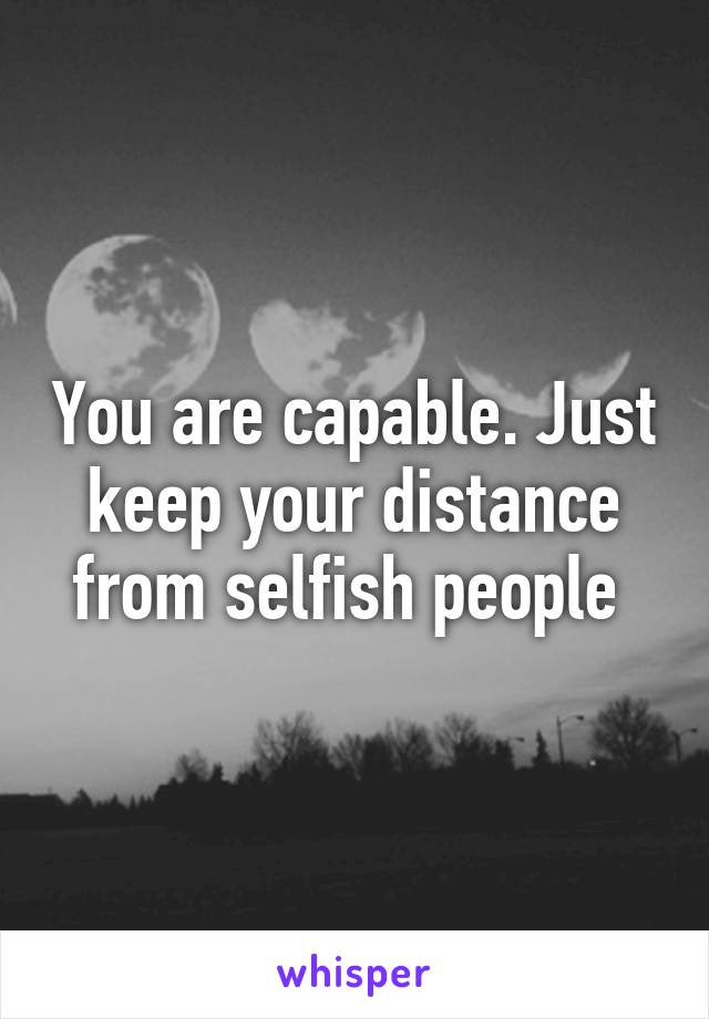 You are capable. Just keep your distance from selfish people 