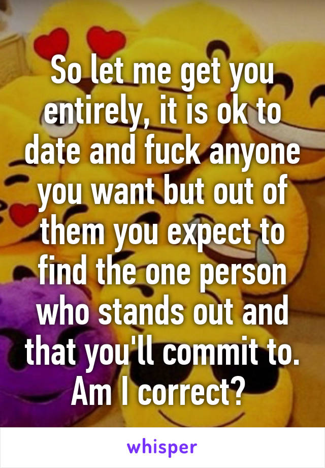 So let me get you entirely, it is ok to date and fuck anyone you want but out of them you expect to find the one person who stands out and that you'll commit to. Am I correct? 