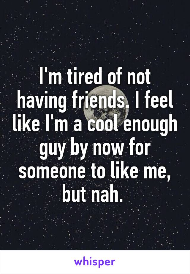 I'm tired of not having friends. I feel like I'm a cool enough guy by now for someone to like me, but nah. 