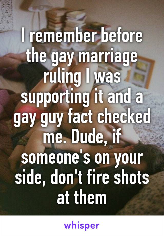 I remember before the gay marriage ruling I was supporting it and a gay guy fact checked me. Dude, if someone's on your side, don't fire shots at them