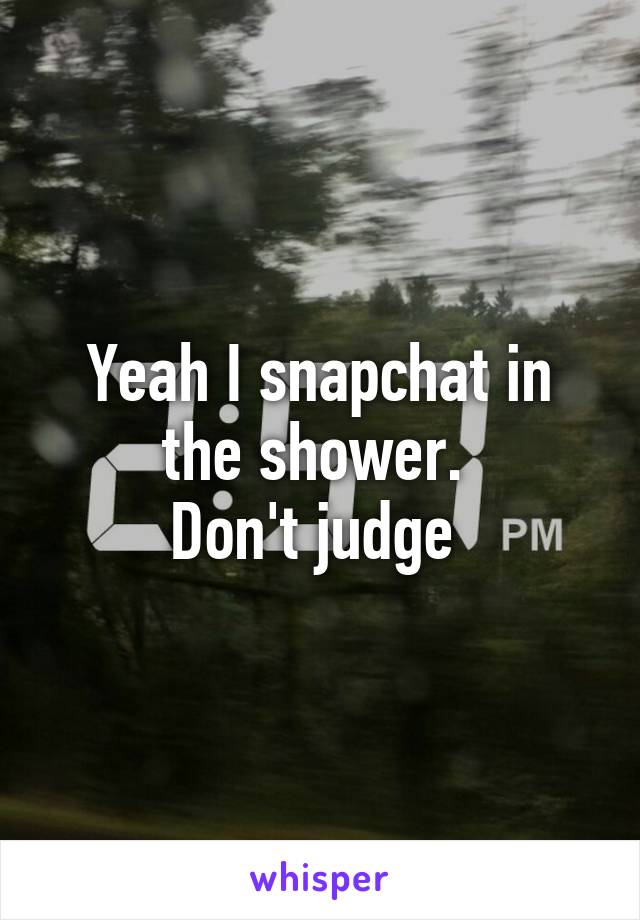 Yeah I snapchat in the shower. 
Don't judge 